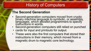 History of Computers
The Second Generation
• Second-generation computers moved from cryptic
binary machine language to symbolic, or assembly,
languages, which allowed programmers to specify
instructions in words.
• Second-generation computers still relied on punched
• cards for input and printouts for output.
• These were also the first computers that stored their
instructions in their memory, which moved from a
magnetic drum to magnetic core technology.
 