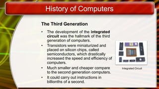 History of Computers
The Third Generation
• The development of the integrated
circuit was the hallmark of the third
generation of computers.
• Transistors were miniaturized and
placed on silicon chips, called
semiconductors, which drastically
increased the speed and efficiency of
computers.
• Much smaller and cheaper compare
to the second generation computers.
• It could carry out instructions in
billionths of a second.
Integrated Circuit
 