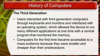 History of Computers
The Third Generation
• Users interacted with third generation computers
through keyboards and monitors and interfaced with
an operating system, which allowed the device to run
many different applications at one time with a central
program that monitored the memory.
• Computers for the first time became accessible to a
mass audience because they were smaller and
cheaper than their predecessors.
 