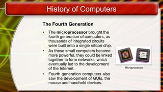 History of Computers
The Fourth Generation
• The microprocessor brought the
fourth generation of computers, as
thousands of integrated circuits
were built onto a single silicon chip.
• As these small computers became
more powerful, they could be linked
together to form networks, which
eventually led to the development
of the Internet.
• Fourth generation computers also
saw the development of GUIs, the
mouse and handheld devices.
Microprocessor
 