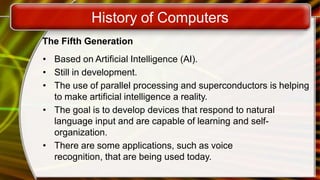 History of Computers
The Fifth Generation
• Based on Artificial Intelligence (AI).
• Still in development.
• The use of parallel processing and superconductors is helping
to make artificial intelligence a reality.
• The goal is to develop devices that respond to natural
language input and are capable of learning and self-
organization.
• There are some applications, such as voice
recognition, that are being used today.
 