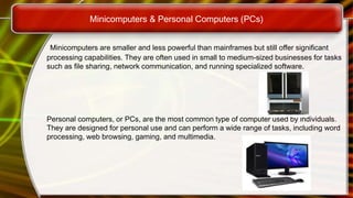 Minicomputers & Personal Computers (PCs)
Minicomputers are smaller and less powerful than mainframes but still offer significant
processing capabilities. They are often used in small to medium-sized businesses for tasks
such as file sharing, network communication, and running specialized software.
Personal computers, or PCs, are the most common type of computer used by individuals.
They are designed for personal use and can perform a wide range of tasks, including word
processing, web browsing, gaming, and multimedia.
 