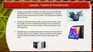 1. Laptops are portable computers that offer the same functionality
as desktop PCs but in a compact and lightweight form. They are
popular among professionals, students, and anyone who needs to
work on the go.
2. Tablets are handheld devices with a touchscreen interface. They
are smaller and more portable than laptops and are commonly
used for tasks such as web browsing, media consumption, and
casual gaming.
3. Smartphones are mobile devices that combine the functionality of
a phone with that of a computer. They can perform various tasks,
including calling, messaging, web browsing, app usage, and
more.
Laptops, Tablets & Smartphones
 