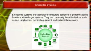 Embedded Systems
Embedded systems are specialized computers designed to perform specific
functions within larger systems. They are commonly found in devices such
as cars, appliances, medical equipment, and industrial machinery.
 