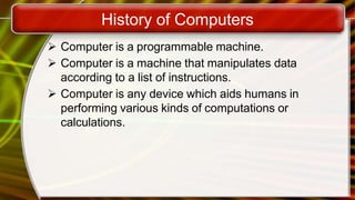 History of Computers
 Computer is a programmable machine.
 Computer is a machine that manipulates data
according to a list of instructions.
 Computer is any device which aids humans in
performing various kinds of computations or
calculations.
 