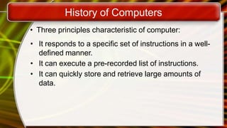 History of Computers
• Three principles characteristic of computer:
• It responds to a specific set of instructions in a well-
defined manner.
• It can execute a pre-recorded list of instructions.
• It can quickly store and retrieve large amounts of
data.
 