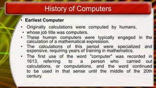 History of Computers
• Earliest Computer
• Originally calculations were computed by humans,
• whose job title was computers.
• These human computers were typically engaged in the
calculation of a mathematical expression.
• The calculations of this period were specialized and
expensive, requiring years of training in mathematics.
• The first use of the word "computer" was recorded in
1613, referring to a person who carried out
calculations, or computations, and the word continued
to be used in that sense until the middle of the 20th
century.
 