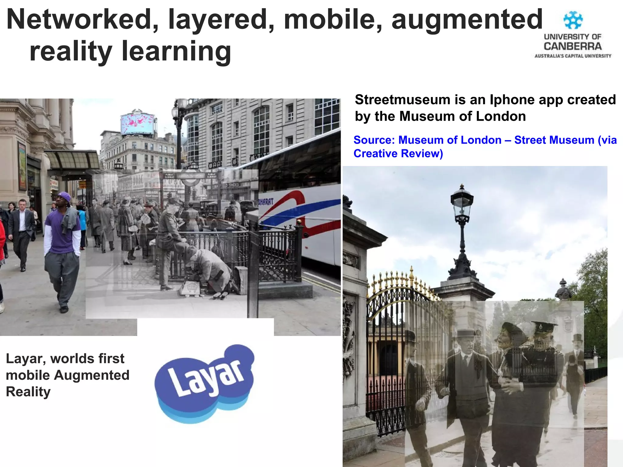 Networked, layered, mobile, augmented reality learning Source: Museum of London – Street Museum (via Creative Review) Streetmuseum is an Iphone app created by the Museum of London Layar, worlds first mobile Augmented Reality  