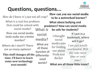How can you use social media to be a networked learner? What  is  social media? I thought social media was for finding out about Posh and Becks! How can social media tools make me a better teacher? How do I know it’s just not all crap? Where do I start?! There are so many options! What  are  all those little icons? What are all those bunches of differently-sized words? What is a real live problem that could be solved with social media? What about bullying and predators? How can social media be safe for students? If I put in a bookmark, where will it go?  This stuff changes all the time. I’ll have to learn some new technology next month! I am just totally overloaded. Will this take more time or save time? Questions, questions... 