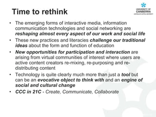 Time to rethink The emerging forms of interactive media, information communication technologies and social networking are  reshaping almost every aspect of our work and social life These new practices and literacies  challenge our traditional ideas  about the form and function of education New opportunities for participation and interaction  are arising from virtual communities of interest where users are active content creators re-mixing, re-purposing and re-distributing content Technology is quite clearly much more than just a  tool  but can be an  evocative object to think with  and an  engine of social and cultural change  CCC in 21C  - Create, Communicate, Collaborate 