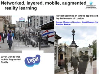 Networked, layered, mobile, augmented reality learning Source: Museum of London – Street Museum (via Creative Review) Streetmuseum is an Iphone app created by the Museum of London Layar, worlds first mobile Augmented Reality  