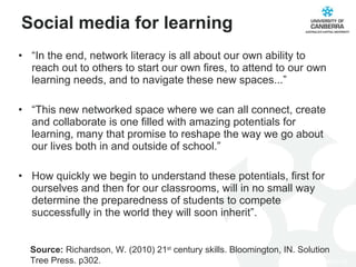 Social media for learning “ In the end, network literacy is all about our own ability to reach out to others to start our own fires, to attend to our own learning needs, and to navigate these new spaces...” “ This new networked space where we can all connect, create and collaborate is one filled with amazing potentials for learning, many that promise to reshape the way we go about our lives both in and outside of school.” How quickly we begin to understand these potentials, first for ourselves and then for our classrooms, will in no small way determine the preparedness of students to compete successfully in the world they will soon inherit”.  Source:  Richardson, W. (2010) 21 st  century skills. Bloomington, IN. Solution Tree Press. p302. 