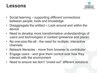Social learning – supporting  different  connections between people, tools and knowledge Disaggregate the artifact  –  Look  around  and  within  the device Need to develop more transformative understandings of  users and technologies in  context (presence and place) No one-size-fits-all - the need for multiple, interactive channels Network literacies - move from browser to contributor Engage users - and give them control over how they interact with the environment Need to ensure we don’t “crowd out” different solutions Lessons 