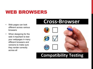 WEB BROWSERS 
• Web pages can look 
different across various 
browsers 
• When designing for the 
web it important to test 
your webpages in many 
different browsers and 
versions to make sure 
they render correctly 
across all 
 