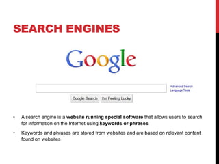 SEARCH ENGINES 
• A search engine is a website running special software that allows users to search 
for information on the Internet using keywords or phrases 
• Keywords and phrases are stored from websites and are based on relevant content 
found on websites 
 