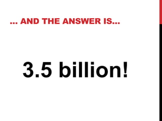 … AND THE ANSWER IS… 
3.5 billion! 
 