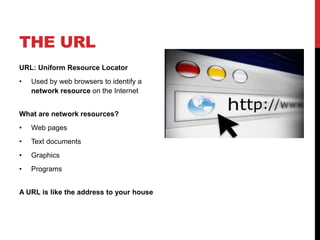 THE URL 
URL: Uniform Resource Locator 
• Used by web browsers to identify a 
network resource on the Internet 
What are network resources? 
• Web pages 
• Text documents 
• Graphics 
• Programs 
A URL is like the address to your house 
 