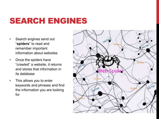 SEARCH ENGINES 
• Search engines send out 
“spiders” to read and 
remember important 
information about websites 
• Once the spiders have 
“crawled” a website, it returns 
and stores that information in 
its database 
• This allows you to enter 
keywords and phrases and find 
the information you are looking 
for 
 