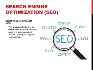 SEARCH ENGINE 
OPTIMIZATION (SEO) 
Search engine optimization 
(SEO): 
• The process of affecting the 
visibility of a website or a web 
page in a search engine's 
"natural" or un-paid ("organic") 
search results 
 