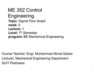 Topic: Signal Flow Graph
week: 2
Lecture: 1
Level: 7th Semester
program: BE Mechanical Engineering
Course Teacher: Engr. Muhammad Akmal Qaisar
Lecturer, Mechanical Engineering Department
SUIT Peshawar.
ME 352 Control
Engineering
1
 