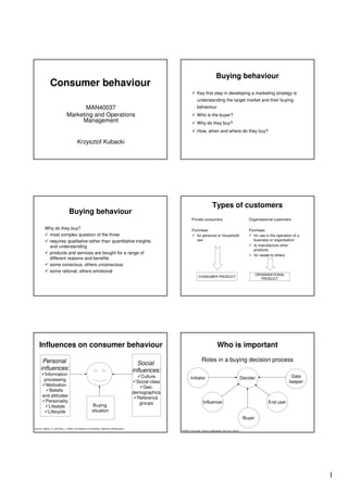 Buying behaviour
               Consumer behaviour
                                                                                                                          Key first step in developing a marketing strategy is
                                                                                                                          understanding the target market and their buying
                                      MAN40037                                                                            behaviour
                               Marketing and Operations                                                                   Who is the buyer?
                                    Management                                                                            Why do they buy?
                                                                                                                          How, when and where do they buy?

                                         Krzysztof Kubacki




                                                                                                                                         Types of customers
                                 Buying behaviour
                                                                                                                     Private consumers                                     Organisational customers

         Why do they buy?                                                                                            Purchase:                                             Purchase:
          most complex question of the three                                                                           for personal or household                             for use in the operation of a
          requires qualitative rather than quantitative insights                                                       use                                                   business or organisation
          and understanding                                                                                                                                                  to manufacture other
                                                                                                                                                                             products
          products and services are bought for a range of                                                                                                                    for resale to others
          different reasons and benefits
          some conscious, others unconscious
          some rational, others emotional
                                                                                                                                                                                ORGANISATIONAL
                                                                                                                            CONSUMER PRODUCT
                                                                                                                                                                                   PRODUCT




    Influences on consumer behaviour                                                                                                          Who is important

       Personal                                                                                                                Roles in a buying decision process
                                                                                             Social
      influences:                                                                          influences:
        Information                                                                            Culture                                                                                              Gate
        processing                                                                                                  Initiator                                          Decider
                                                                                             Social class                                                                                          keeper
         Motivation                                                                             Geo-
           Beliefs                                                                         demographics
       and attitudes                                                                         Reference
         Personality                                                                          groups                            Influencer                                            End user
          Lifestyle                                     Buying
          Lifecycle                                     situation
                                                                                                                                                                        Buyer

Source: Jobber, D. and Fahy, J. (2002) ‘Foundations of marketing’, McGraw-Hill Education
                                                                                                            PAGES: purchaser, advisor, gatekeeper, end user, starter




                                                                                                                                                                                                             1
 