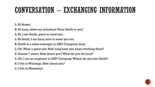 L: Hi Brown.
B: Hi Lucy, allow me introduce Peter Smith to you!
S: Hi, I am Smith, great to meet you.
L: Hi Smith, I am Lucy, nice to meet you too.
B: Smith is a sales manager in ABC Company, Lucy.
L: Oh.What a great job. How long have you been working there?
S: Almost 7 years. How about you? What do you do Lucy?
L: Oh, I am an engineer in DEF Company.Where do you live Smith?
S: I live in Winongo. How about you?
L: I live in Manisrejo.
 