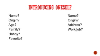 INTRODUCING ONESELF
Name?
Origin?
Age?
Family?
Hobby?
Favorite?
Name?
Origin?
Address?
Work/job?
 