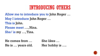 Allow me to introduce you to John Roger …
May I introduce John Roger …
This is John.
Please meet …, Nina.
She/ is my …,Tina.
He comes from … She likes …
He is … years old. Her hobby is ….
INTRODUCING OTHERS
 