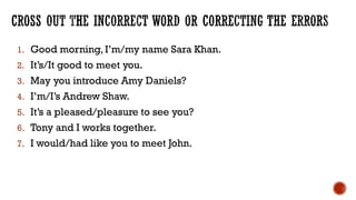 1. Good morning, I’m/my name Sara Khan.
2. It’s/It good to meet you.
3. May you introduce Amy Daniels?
4. I’m/I’s Andrew Shaw.
5. It’s a pleased/pleasure to see you?
6. Tony and I works together.
7. I would/had like you to meet John.
 