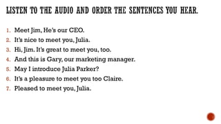 1. Meet Jim, He’s our CEO.
2. It’s nice to meet you, Julia.
3. Hi, Jim. It’s great to meet you, too.
4. And this is Gary, our marketing manager.
5. May I introduce Julia Parker?
6. It’s a pleasure to meet you too Claire.
7. Pleased to meet you, Julia.
 