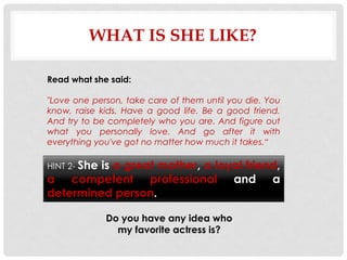 WHAT IS SHE LIKE?

Read what she said:

"Love one person, take care of them until you die. You
know, raise kids. Have a good life. Be a good friend.
And try to be completely who you are. And figure out
what you personally love. And go after it with
everything you've got no matter how much it takes.“

HINT 2- She
         is a great mother, a loyal friend,
a competent professional and a
determined person.

              Do you have any idea who
                my favorite actress is?
 