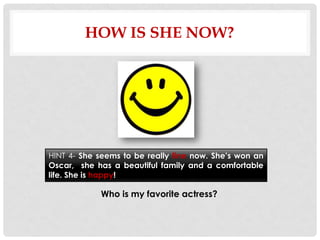 HOW IS SHE NOW?




HINT 4- She seems to be really fine now. She’s won an
Oscar, she has a beautiful family and a comfortable
life. She is happy!

            Who is my favorite actress?
 