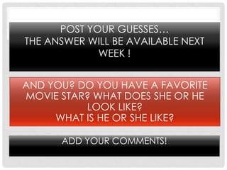 POST YOUR GUESSES…
THE ANSWER WILL BE AVAILABLE NEXT
             WEEK !


AND YOU? DO YOU HAVE A FAVORITE
MOVIE STAR? WHAT DOES SHE OR HE
          LOOK LIKE?
     WHAT IS HE OR SHE LIKE?

      ADD YOUR COMMENTS!
 