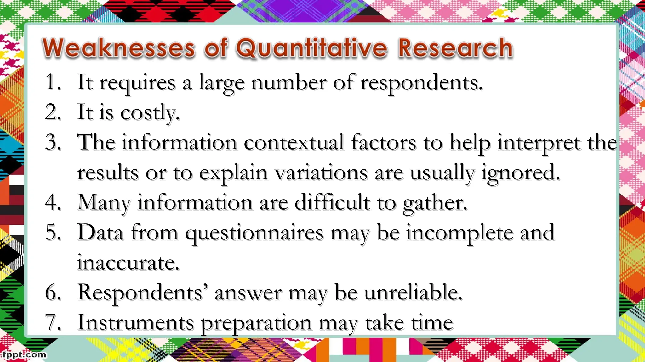1.
1. It requires a large number of respondents.
It requires a large number of respondents.
2.
2. It is costly.
It is costly.
3.
3. The information contextual factors to help interpret the
The information contextual factors to help interpret the
results or to explain variations are usually ignored.
results or to explain variations are usually ignored.
4.
4. Many information are difficult to gather.
Many information are difficult to gather.
5.
5. Data from questionnaires may be incomplete and
Data from questionnaires may be incomplete and
inaccurate.
inaccurate.
6.
6. Respondents’ answer may be unreliable.
Respondents’ answer may be unreliable.
7.
7. Instruments preparation may take time
Instruments preparation may take time
 