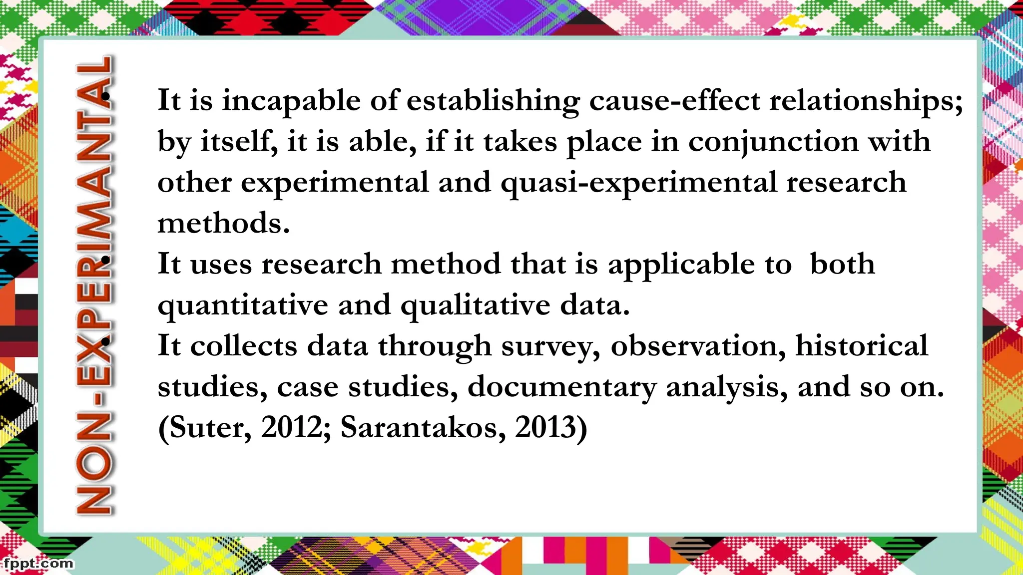 • It is incapable of establishing cause-effect relationships;
by itself, it is able, if it takes place in conjunction with
other experimental and quasi-experimental research
methods.
• It uses research method that is applicable to both
quantitative and qualitative data.
• It collects data through survey, observation, historical
studies, case studies, documentary analysis, and so on.
(Suter, 2012; Sarantakos, 2013)
 