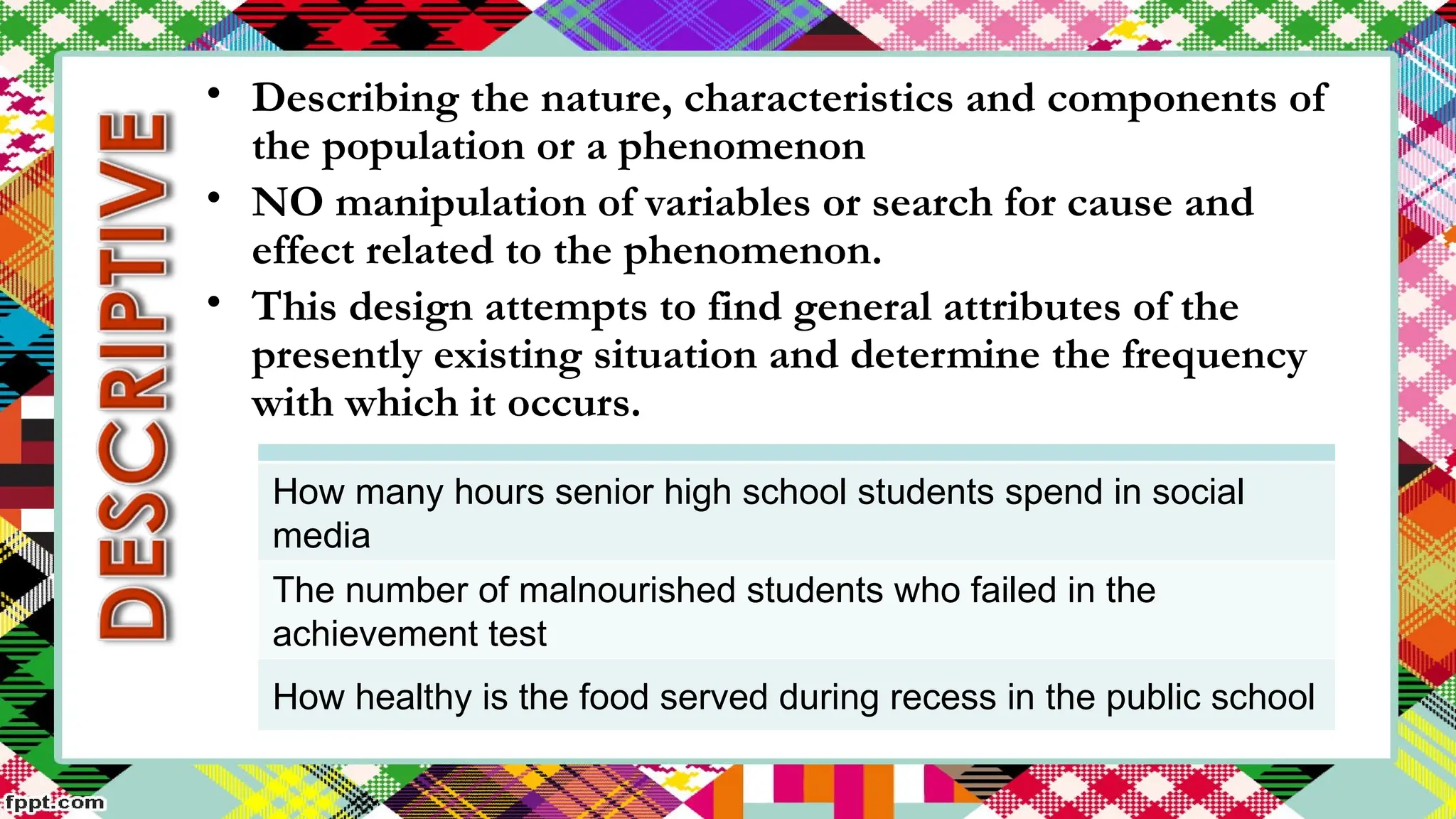 How many hours senior high school students spend in social
media
The number of malnourished students who failed in the
achievement test
How healthy is the food served during recess in the public school
• Describing the nature, characteristics and components of
the population or a phenomenon
• NO manipulation of variables or search for cause and
effect related to the phenomenon.
• This design attempts to find general attributes of the
presently existing situation and determine the frequency
with which it occurs.
 