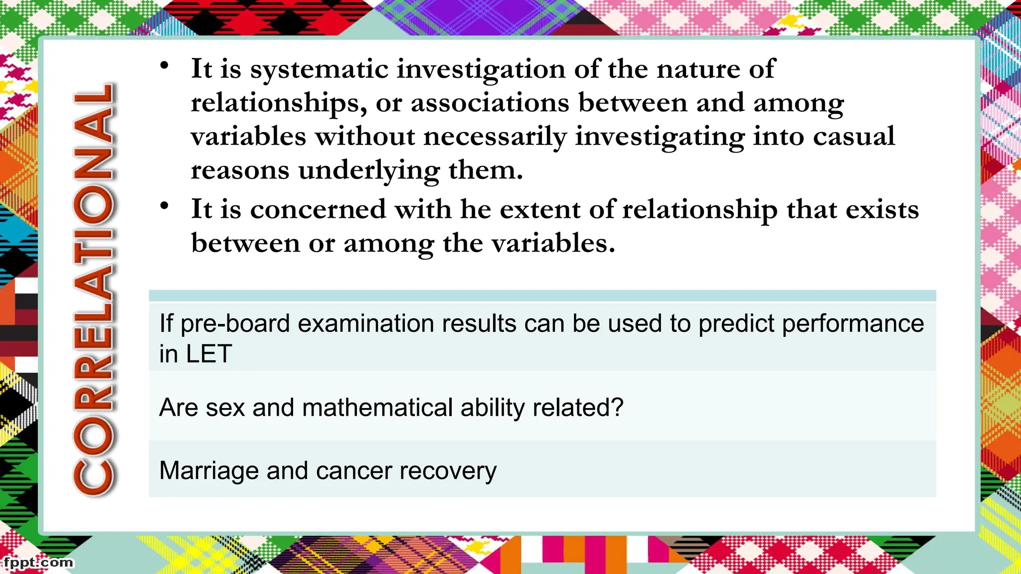If pre-board examination results can be used to predict performance
in LET
Are sex and mathematical ability related?
Marriage and cancer recovery
• It is systematic investigation of the nature of
relationships, or associations between and among
variables without necessarily investigating into casual
reasons underlying them.
• It is concerned with he extent of relationship that exists
between or among the variables.
 