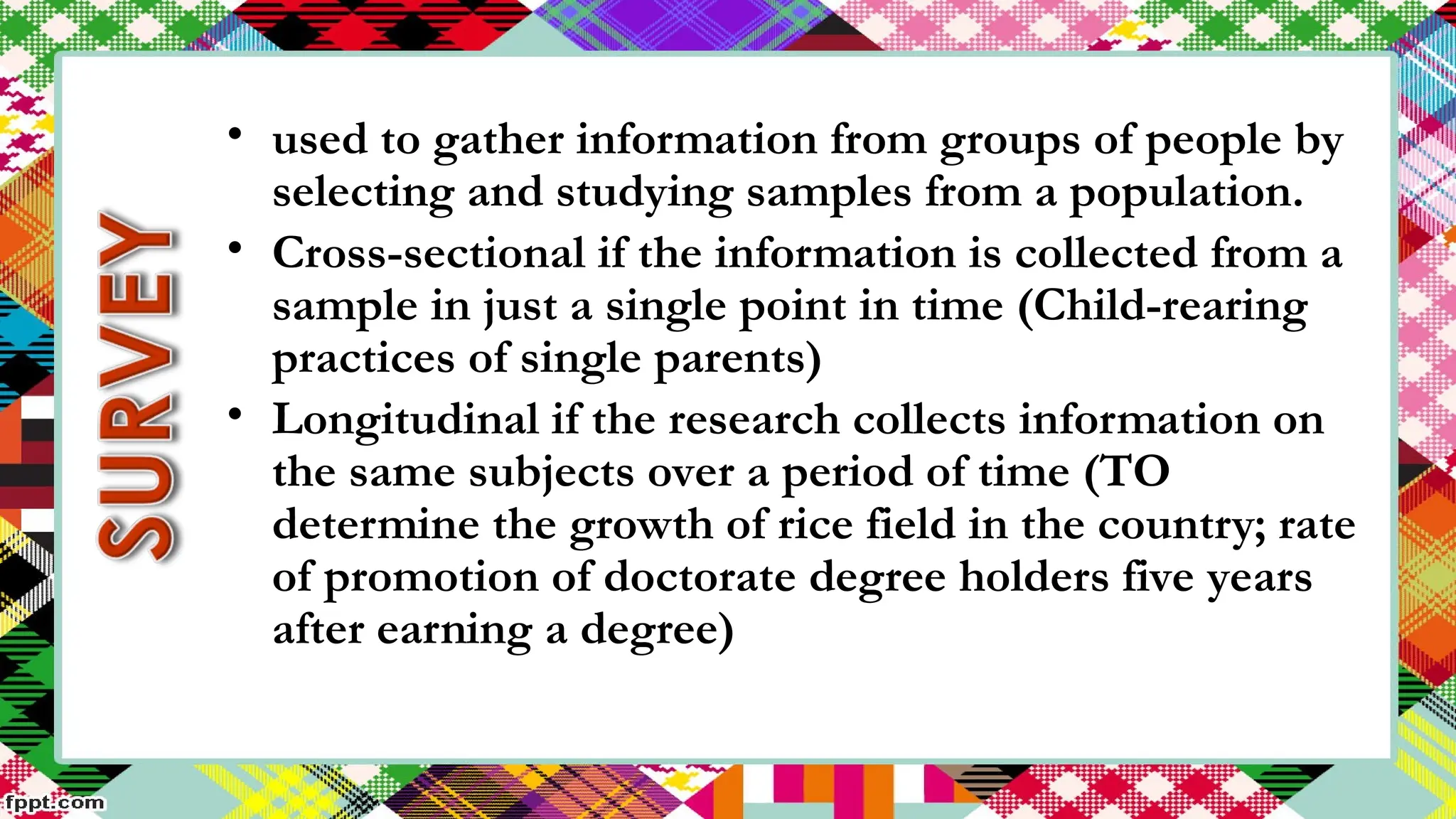 • used to gather information from groups of people by
selecting and studying samples from a population.
• Cross-sectional if the information is collected from a
sample in just a single point in time (Child-rearing
practices of single parents)
• Longitudinal if the research collects information on
the same subjects over a period of time (TO
determine the growth of rice field in the country; rate
of promotion of doctorate degree holders five years
after earning a degree)
 
