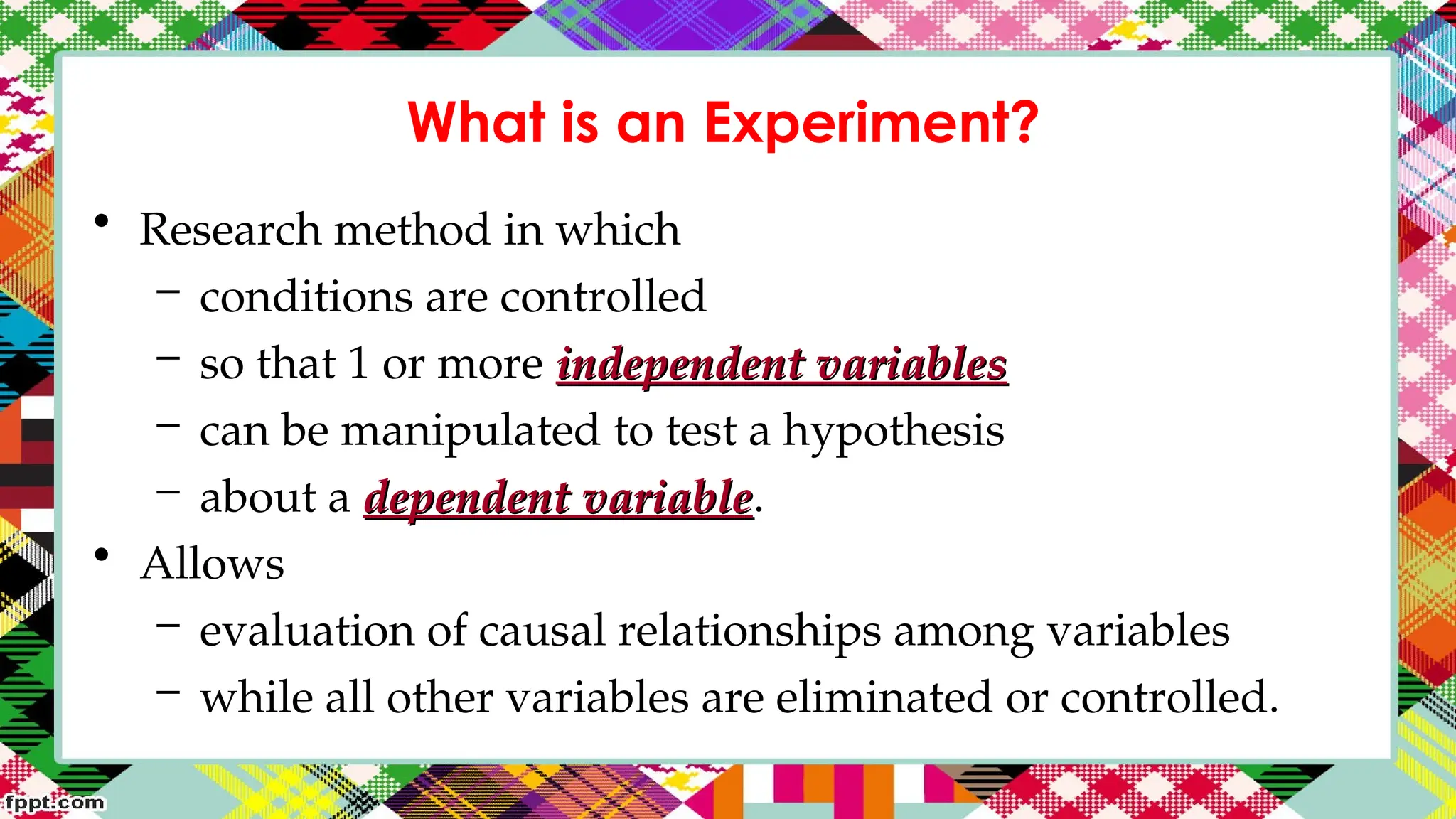 What is an Experiment?
• Research method in which
– conditions are controlled
– so that 1 or more independent variables
independent variables
– can be manipulated to test a hypothesis
– about a dependent variable
dependent variable.
• Allows
– evaluation of causal relationships among variables
– while all other variables are eliminated or controlled.
 