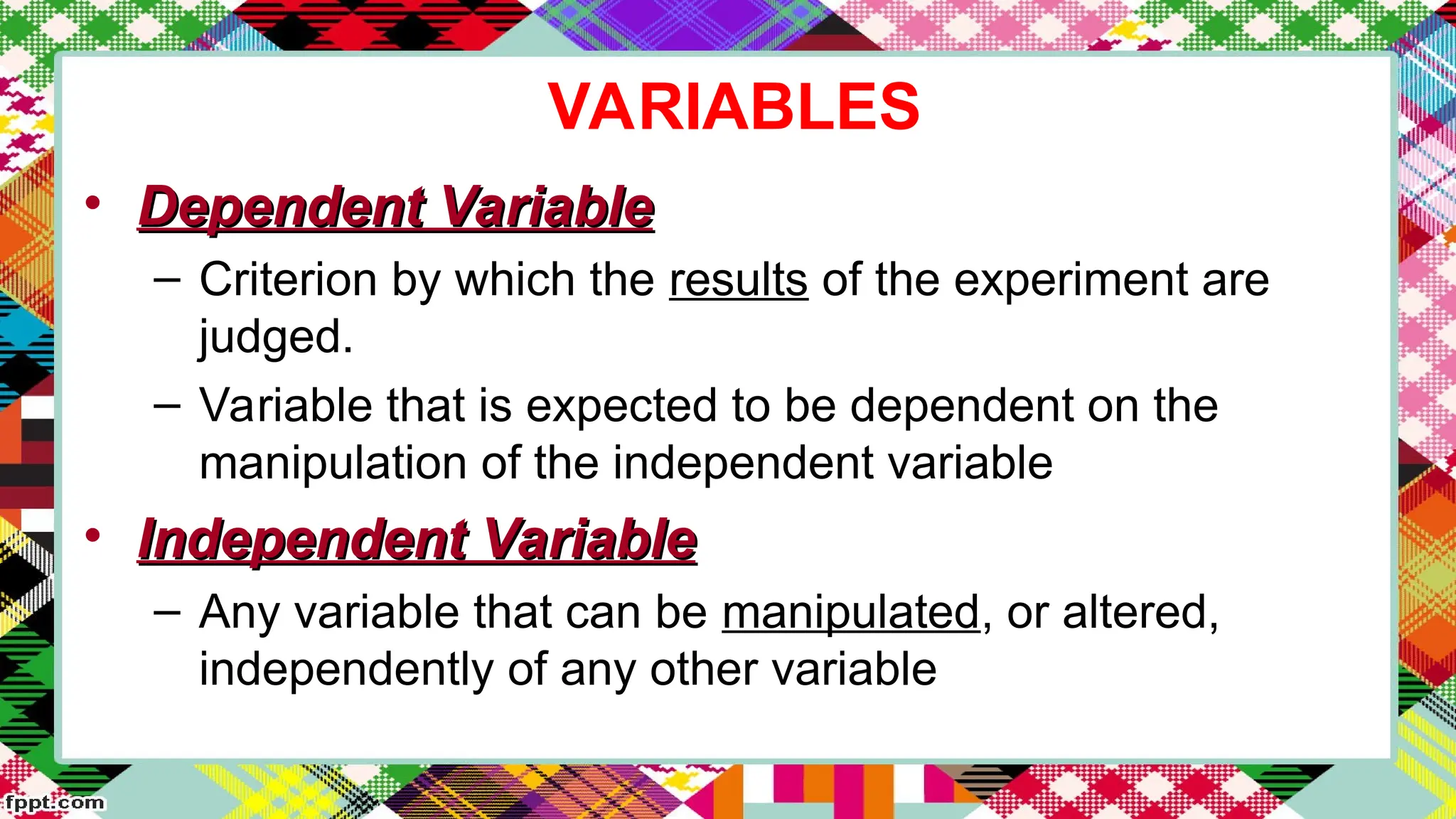 VARIABLES
• Dependent Variable
Dependent Variable
– Criterion by which the results of the experiment are
judged.
– Variable that is expected to be dependent on the
manipulation of the independent variable
• Independent Variable
Independent Variable
– Any variable that can be manipulated, or altered,
independently of any other variable
 