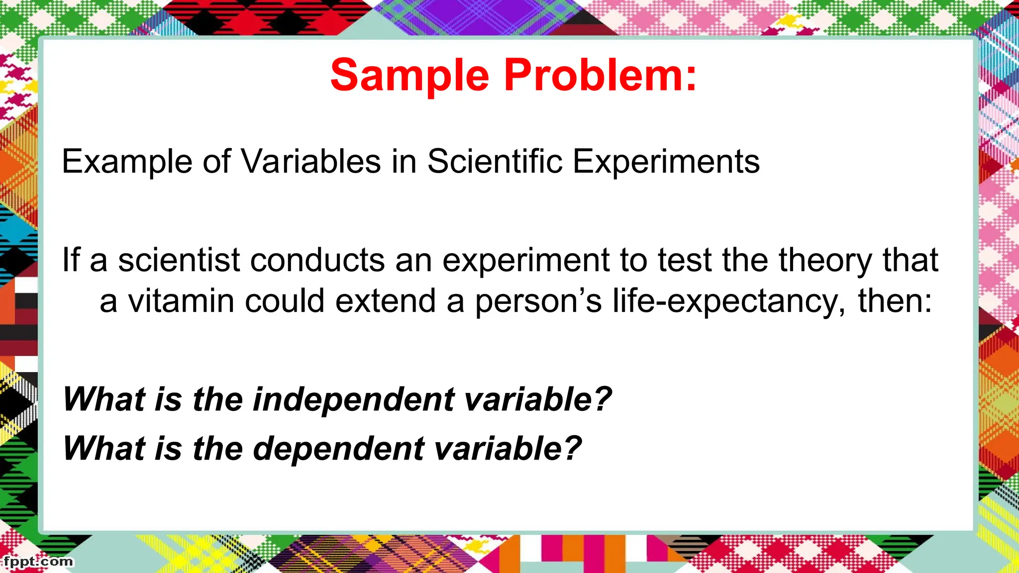 Sample Problem:
Example of Variables in Scientific Experiments
If a scientist conducts an experiment to test the theory that
a vitamin could extend a person’s life-expectancy, then:
What is the independent variable?
What is the dependent variable?
 