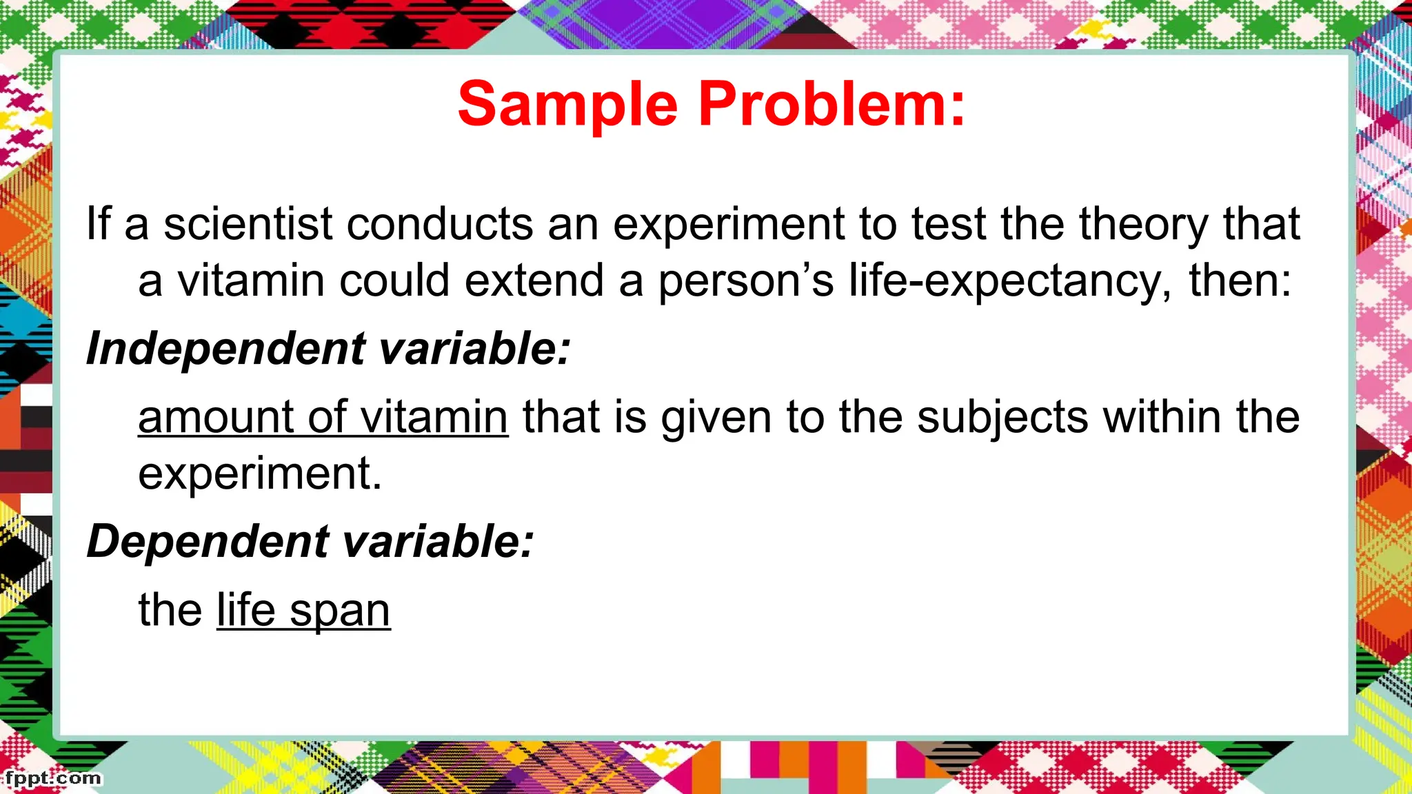 Sample Problem:
If a scientist conducts an experiment to test the theory that
a vitamin could extend a person’s life-expectancy, then:
Independent variable:
amount of vitamin that is given to the subjects within the
experiment.
Dependent variable:
the life span
 