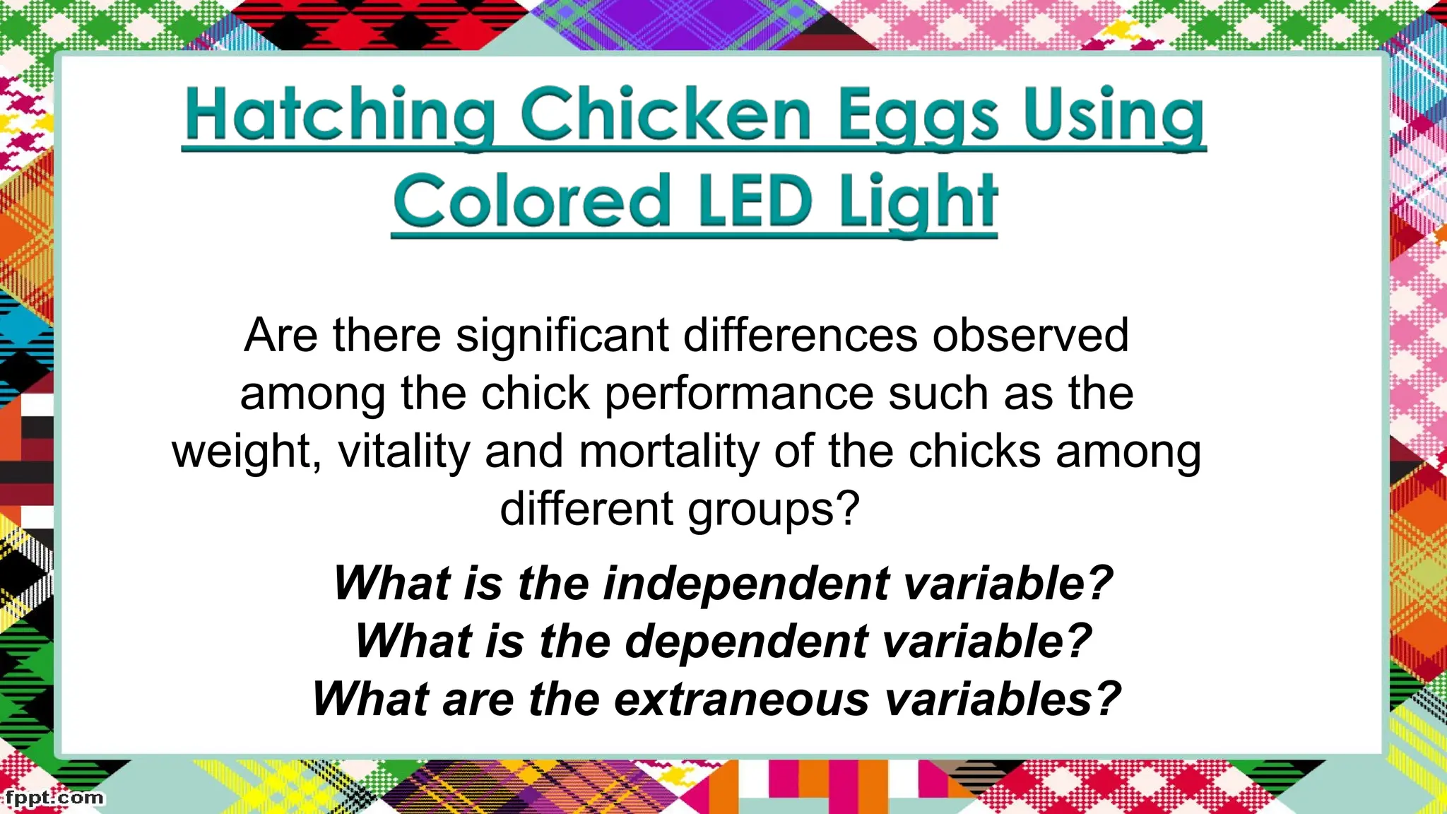 Are there significant differences observed
among the chick performance such as the
weight, vitality and mortality of the chicks among
different groups?
What is the independent variable?
What is the dependent variable?
What are the extraneous variables?
 