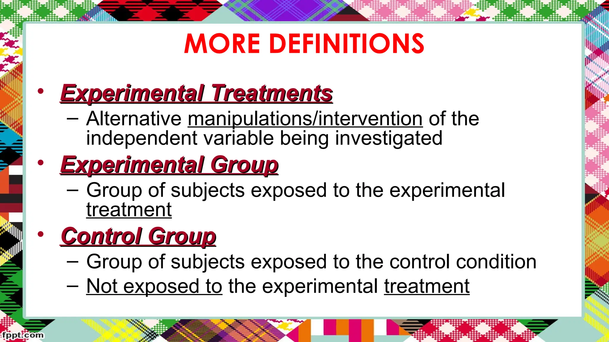 MORE DEFINITIONS
• Experimental Treatments
Experimental Treatments
– Alternative manipulations/intervention of the
independent variable being investigated
• Experimental Group
Experimental Group
– Group of subjects exposed to the experimental
treatment
• Control Group
Control Group
– Group of subjects exposed to the control condition
– Not exposed to the experimental treatment
 