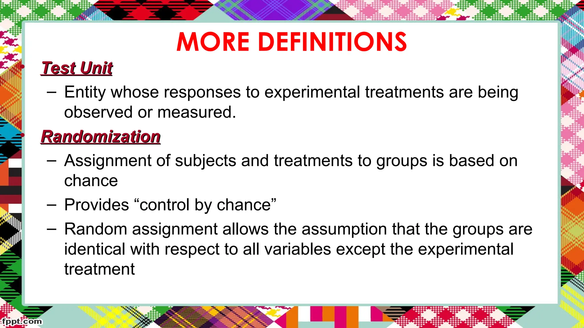 MORE DEFINITIONS
• Test Unit
Test Unit
– Entity whose responses to experimental treatments are being
observed or measured.
• Randomization
Randomization
– Assignment of subjects and treatments to groups is based on
chance
– Provides “control by chance”
– Random assignment allows the assumption that the groups are
identical with respect to all variables except the experimental
treatment
 