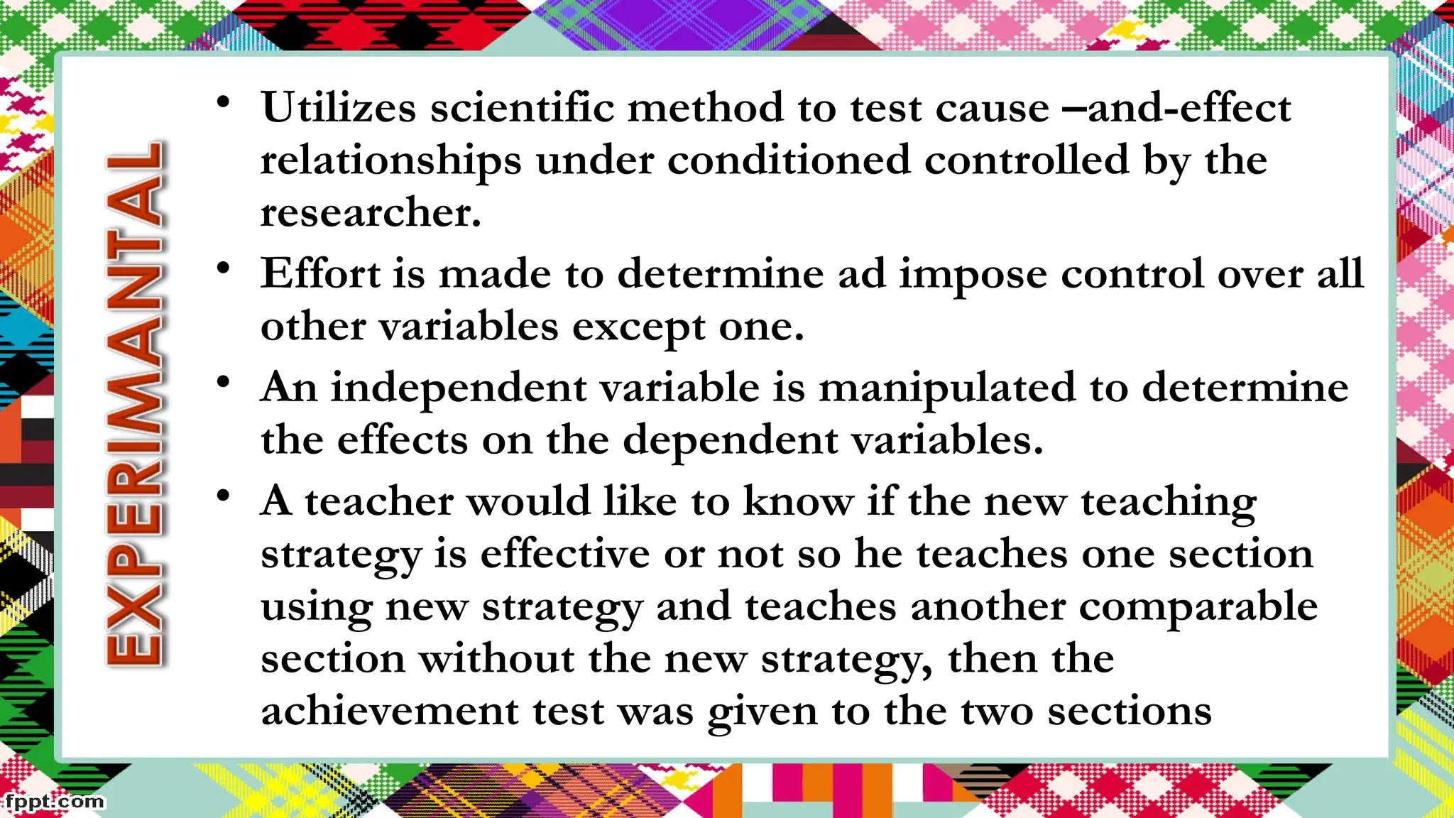 • Utilizes scientific method to test cause –and-effect
relationships under conditioned controlled by the
researcher.
• Effort is made to determine ad impose control over all
other variables except one.
• An independent variable is manipulated to determine
the effects on the dependent variables.
• A teacher would like to know if the new teaching
strategy is effective or not so he teaches one section
using new strategy and teaches another comparable
section without the new strategy, then the
achievement test was given to the two sections
 