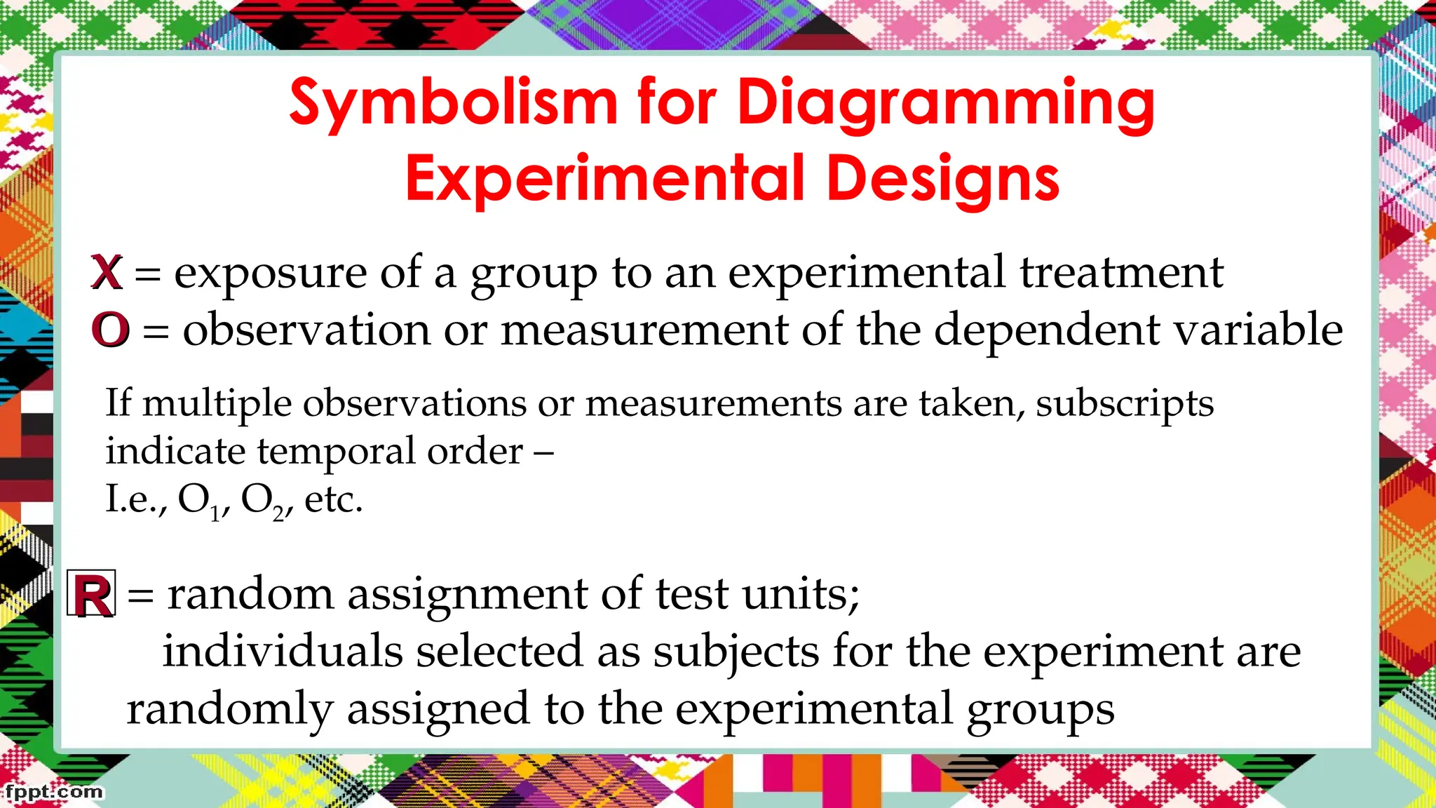 Symbolism for Diagramming
Experimental Designs
X
X = exposure of a group to an experimental treatment
O
O = observation or measurement of the dependent variable
If multiple observations or measurements are taken, subscripts
indicate temporal order –
I.e., O1, O2, etc.
= random assignment of test units;
individuals selected as subjects for the experiment are
randomly assigned to the experimental groups
R
R
 