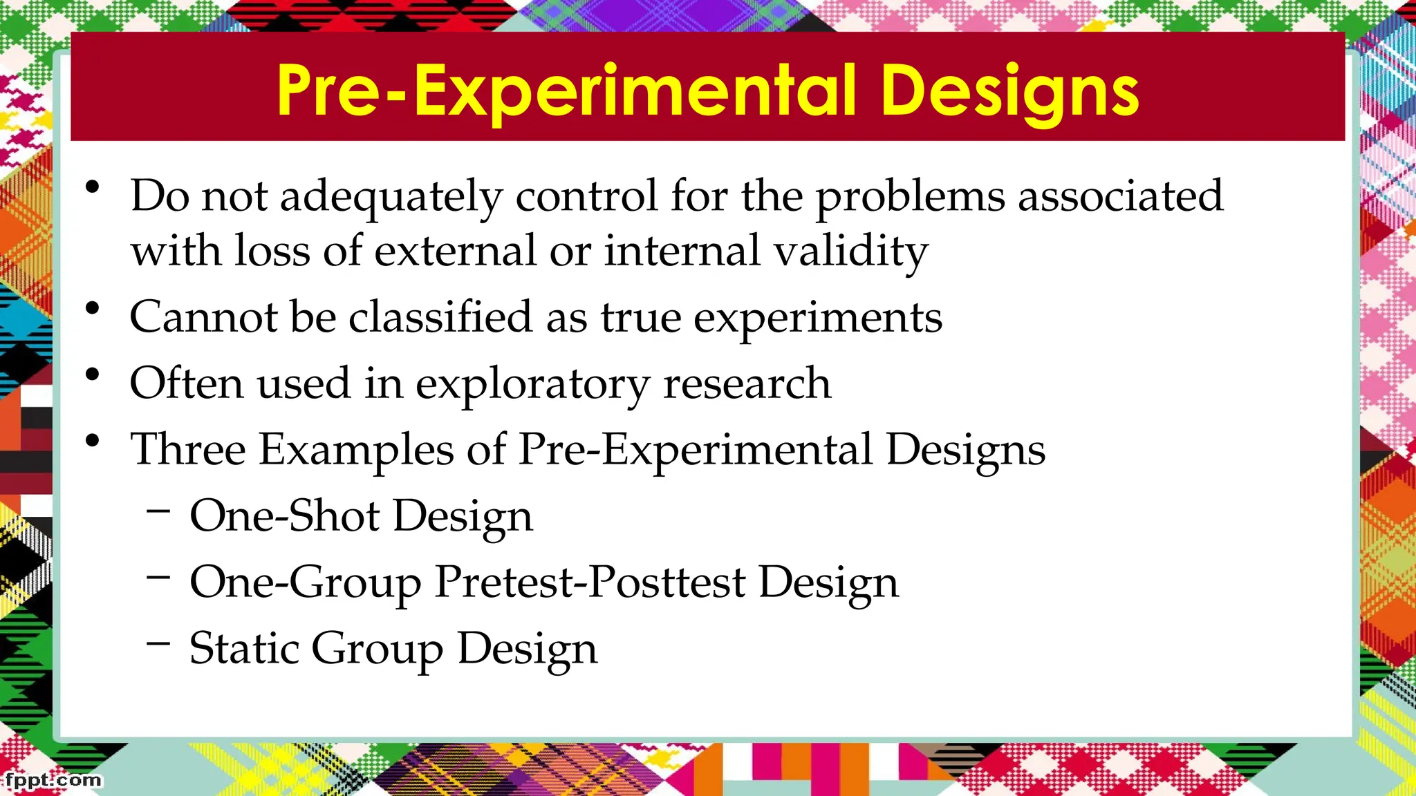 Pre-Experimental Designs
• Do not adequately control for the problems associated
with loss of external or internal validity
• Cannot be classified as true experiments
• Often used in exploratory research
• Three Examples of Pre-Experimental Designs
– One-Shot Design
– One-Group Pretest-Posttest Design
– Static Group Design
 
