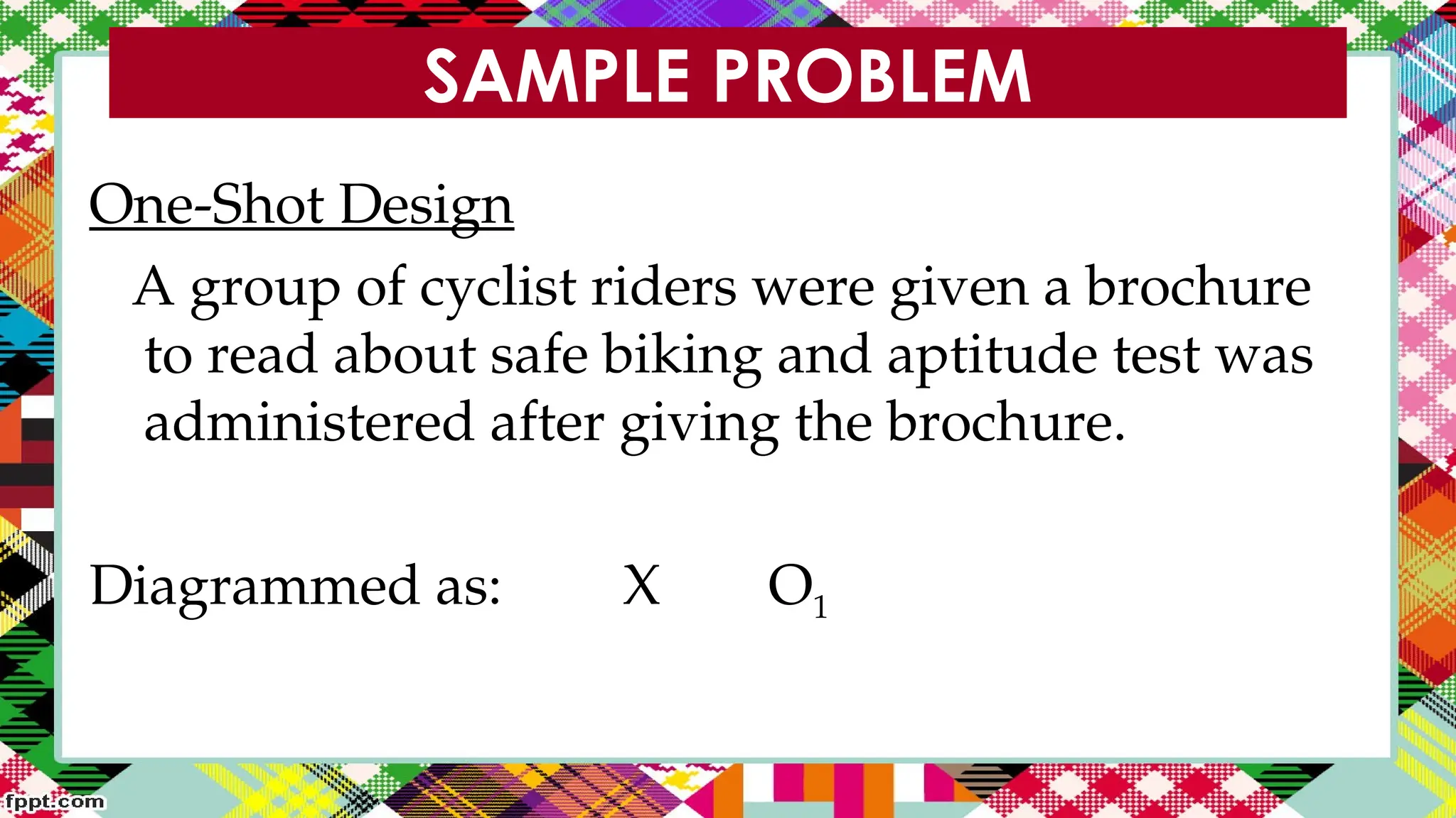 SAMPLE PROBLEM
One-Shot Design
A group of cyclist riders were given a brochure
to read about safe biking and aptitude test was
administered after giving the brochure.
Diagrammed as: X O1
 