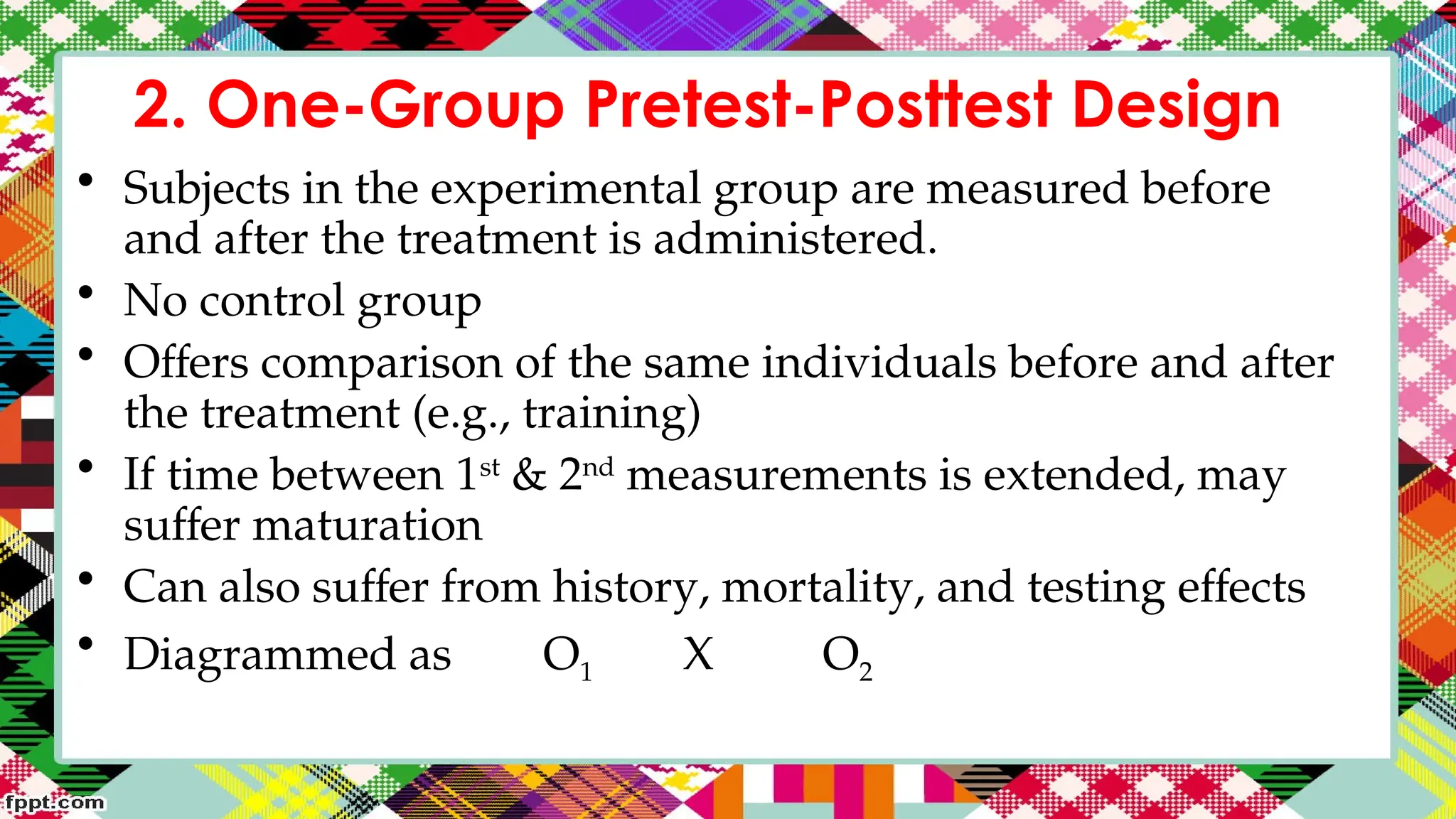 2. One-Group Pretest-Posttest Design
• Subjects in the experimental group are measured before
and after the treatment is administered.
• No control group
• Offers comparison of the same individuals before and after
the treatment (e.g., training)
• If time between 1st
& 2nd
measurements is extended, may
suffer maturation
• Can also suffer from history, mortality, and testing effects
• Diagrammed as O1 X O2
 